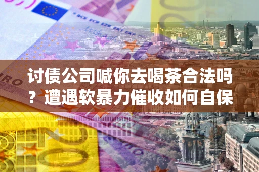 武汉讨债公司喊你去喝茶合法吗？遭遇软暴力催收如何自保？