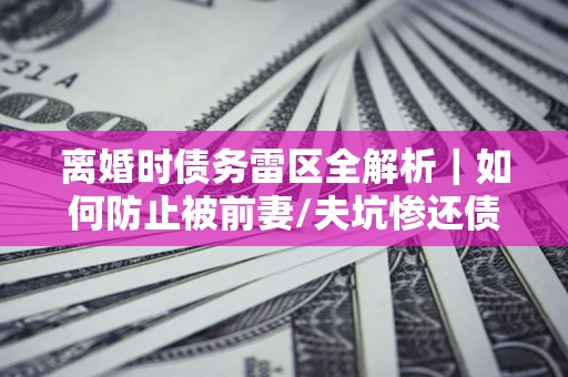武汉离婚时债务雷区全解析｜如何防止被前妻/夫坑惨还债？
