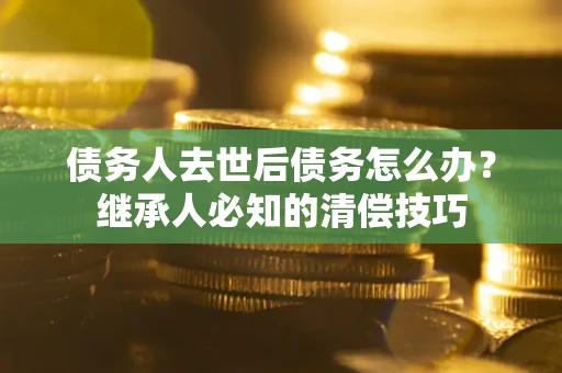武汉债务人去世后债务怎么办？继承人必知的清偿技巧